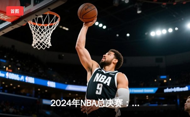 2024年NBA总决赛：丹佛掘金逆转波士顿凯尔特人，约基奇斩获FMVP