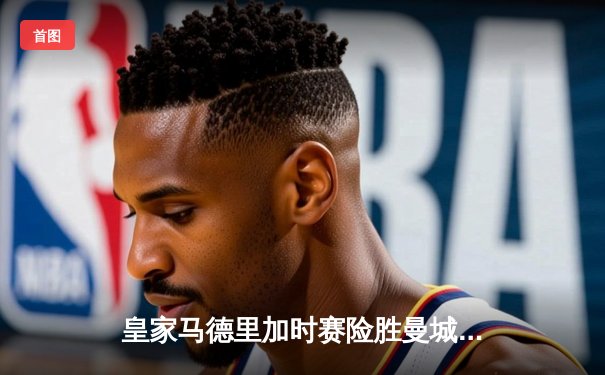 皇家马德里加时赛险胜曼城晋级欧冠半决赛 本泽马帽子戏法主宰伊蒂哈德之夜