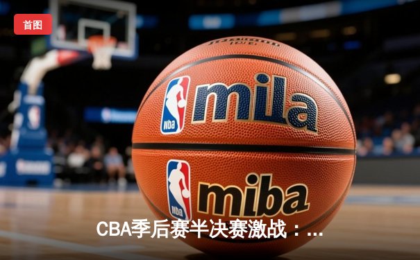 CBA季后赛半决赛激战：辽宁本钢逆转广东宏远，赵继伟关键三分锁定胜局