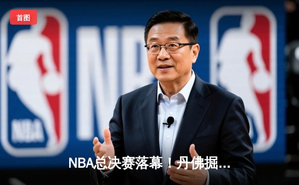 NBA总决赛落幕！丹佛掘金首夺总冠军，约基奇荣膺FMVP