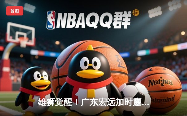 雄狮觉醒！广东宏远加时鏖战逆转辽宁，胡明轩35分创生涯新高